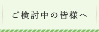 ご検討中の皆様へ